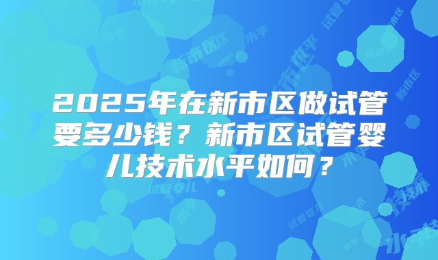 2025年在新市区做试管要多少钱？新市区试管婴儿技术水平如何？