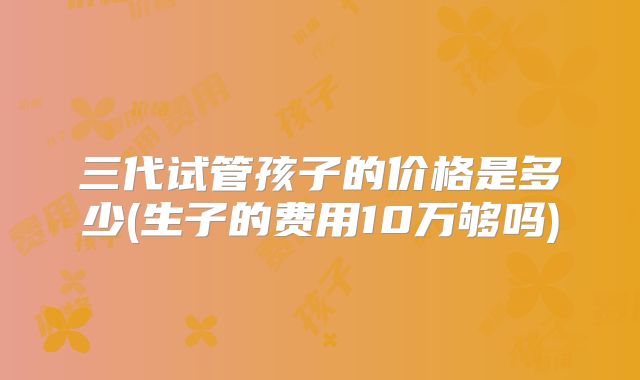 三代试管孩子的价格是多少(生子的费用10万够吗)