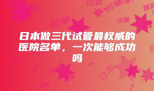 日本做三代试管最权威的医院名单，一次能够成功吗