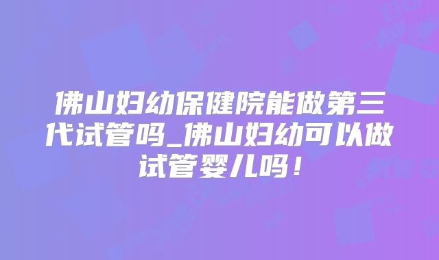 佛山妇幼保健院能做第三代试管吗_佛山妇幼可以做试管婴儿吗！
