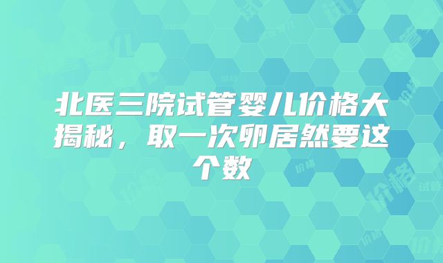 北医三院试管婴儿价格大揭秘,取一次卵居然要这个数