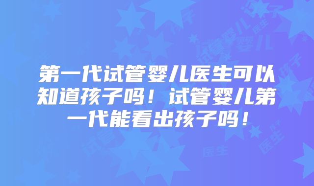 第一代试管婴儿医生可以知道孩子吗！试管婴儿第一代能看出孩子吗！