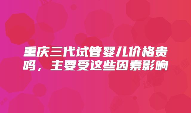 重庆三代试管婴儿价格贵吗，主要受这些因素影响
