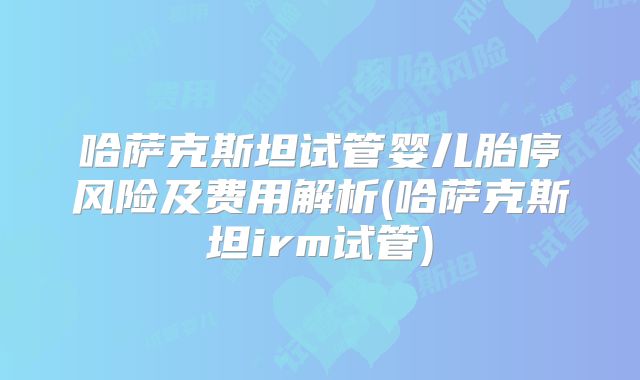 哈萨克斯坦试管婴儿胎停风险及费用解析(哈萨克斯坦irm试管)