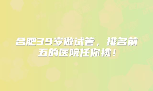合肥39岁做试管,排名前五的医院任你挑!