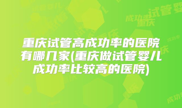 重庆试管高成功率的医院有哪几家(重庆做试管婴儿成功率比较高的医院)
