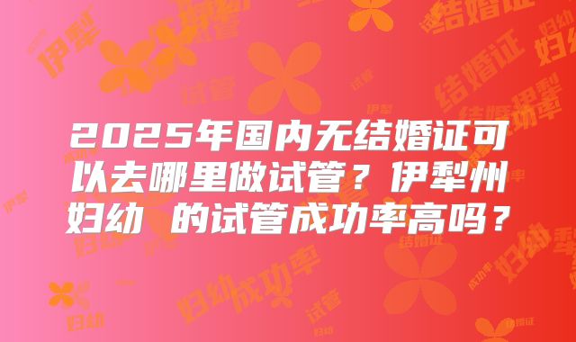 2025年国内无结婚证可以去哪里做试管？伊犁州妇幼 的试管成功率高吗？