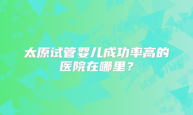 太原试管婴儿成功率高的医院在哪里？