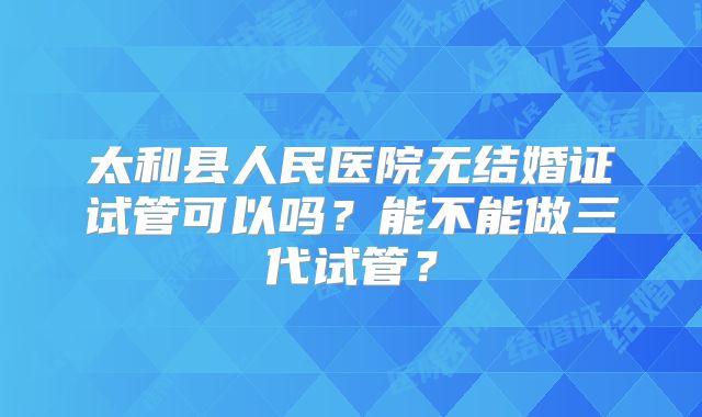 太和县人民医院无结婚证试管可以吗？能不能做三代试管？
