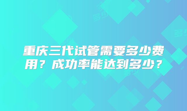 重庆三代试管需要多少费用？成功率能达到多少？