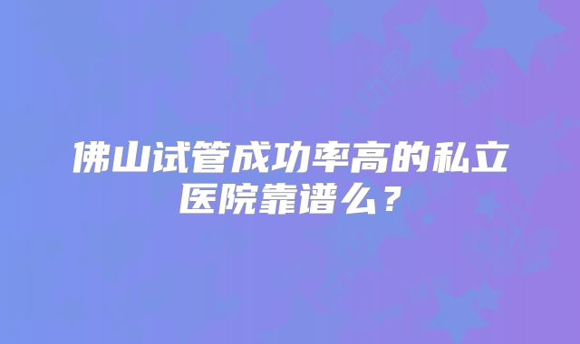 佛山试管成功率高的私立医院靠谱么?