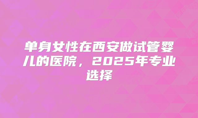 单身女性在西安做试管婴儿的医院，2025年专业选择