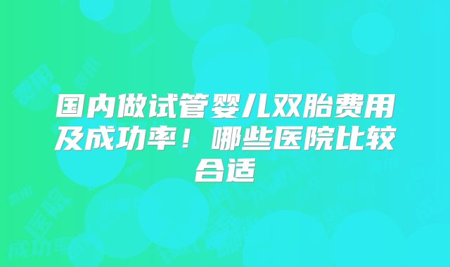国内做试管婴儿双胎费用及成功率!哪些医院比较合适