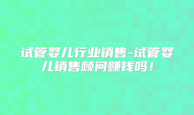 试管婴儿行业销售-试管婴儿销售顾问赚钱吗！