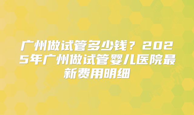 广州做试管多少钱？2025年广州做试管婴儿医院最新费用明细
