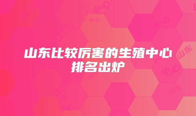 山东比较厉害的生殖中心排名出炉