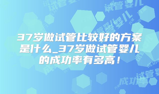 37岁做试管比较好的方案是什么_37岁做试管婴儿的成功率有多高！