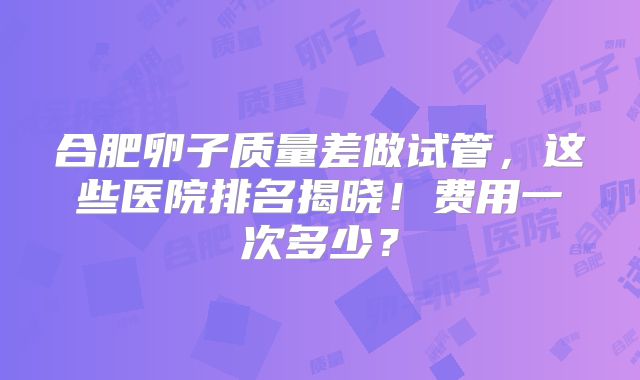 合肥卵子质量差做试管，这些医院排名揭晓！费用一次多少？