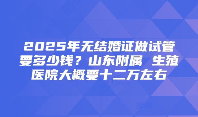 2025年无结婚证做试管要多少钱?山东附属 生殖医院大概要十二万左右