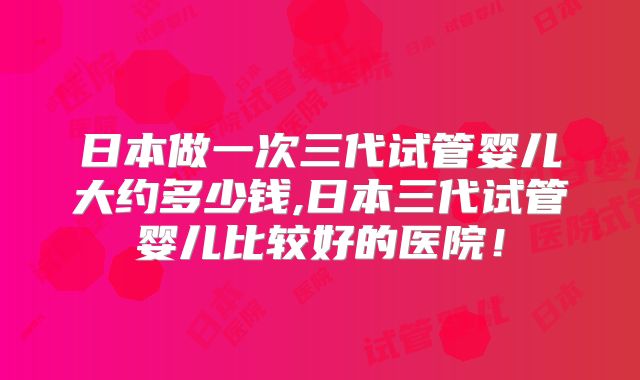 日本做一次三代试管婴儿大约多少钱,日本三代试管婴儿比较好的医院！