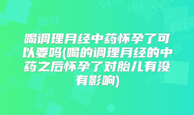 喝调理月经中药怀孕了可以要吗(喝的调理月经的中药之后怀孕了对胎儿有没有影响)