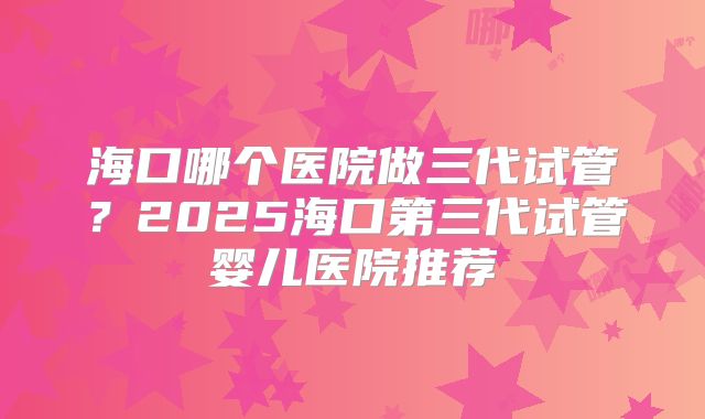 海口哪个医院做三代试管？2025海口第三代试管婴儿医院推荐
