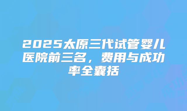 2025太原三代试管婴儿医院前三名，费用与成功率全囊括