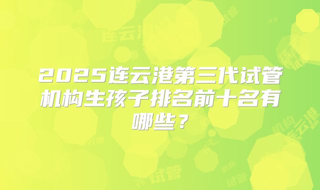 2025连云港第三代试管机构生孩子排名前十名有哪些？