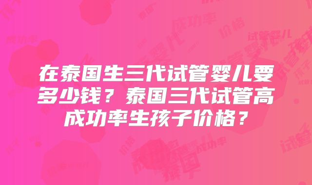 在泰国生三代试管婴儿要多少钱？泰国三代试管高成功率生孩子价格？
