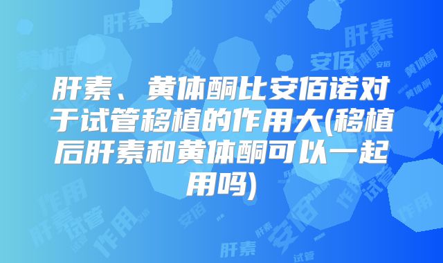肝素、黄体酮比安佰诺对于试管移植的作用大(移植后肝素和黄体酮可以一起用吗)