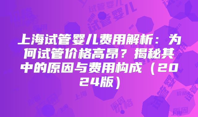 上海试管婴儿费用解析：为何试管价格高昂？揭秘其中的原因与费用构成（2024版）