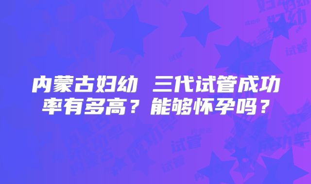 内蒙古妇幼 三代试管成功率有多高?能够怀孕吗?