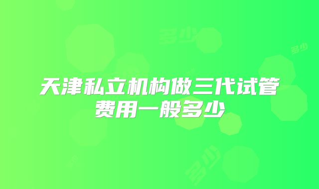 天津私立机构做三代试管费用一般多少