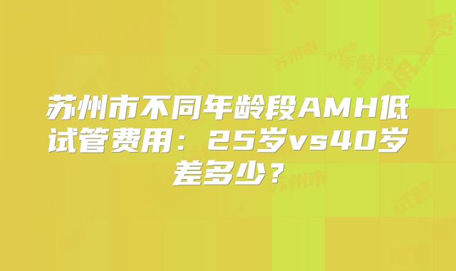 苏州市不同年龄段AMH低试管费用：25岁vs40岁差多少？