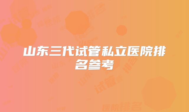 山东三代试管私立医院排名参考
