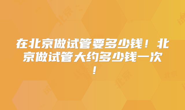 在北京做试管要多少钱!北京做试管大约多少钱一次!