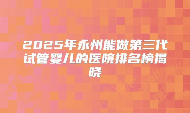 2025年永州能做第三代试管婴儿的医院排名榜揭晓