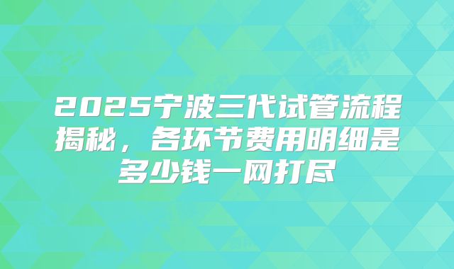 2025宁波三代试管流程揭秘，各环节费用明细是多少钱一网打尽