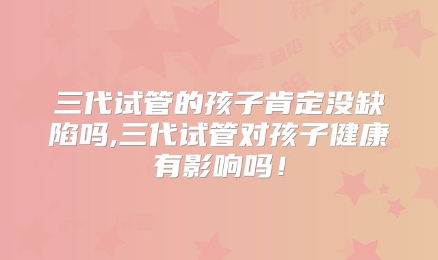 三代试管的孩子肯定没缺陷吗,三代试管对孩子健康有影响吗！