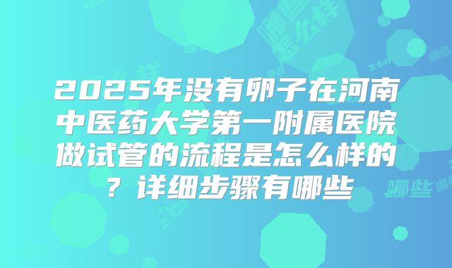 2025年没有卵子在河南中医药大学第一附属医院做试管的流程是怎么样的?详细步骤有哪些