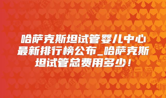 哈萨克斯坦试管婴儿中心最新排行榜公布_哈萨克斯坦试管总费用多少！