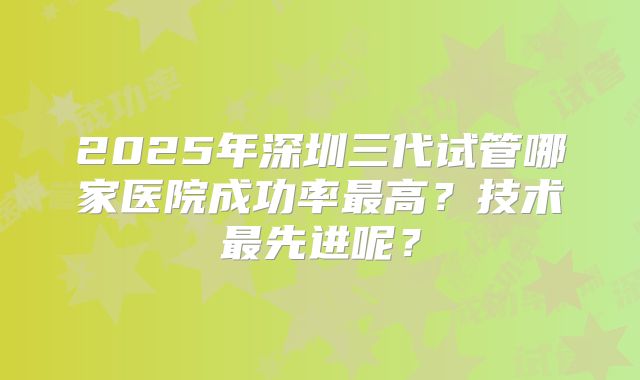 2025年深圳三代试管哪家医院成功率最高？技术最先进呢？