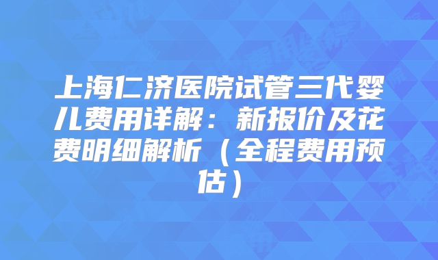上海仁济医院试管三代婴儿费用详解：新报价及花费明细解析（全程费用预估）