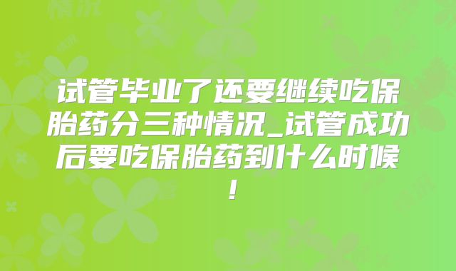 试管毕业了还要继续吃保胎药分三种情况_试管成功后要吃保胎药到什么时候！