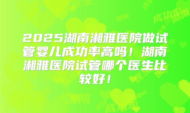 2025湖南湘雅医院做试管婴儿成功率高吗！湖南湘雅医院试管哪个医生比较好！