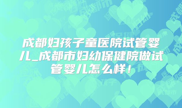 成都妇孩子童医院试管婴儿_成都市妇幼保健院做试管婴儿怎么样！