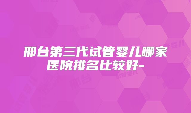 邢台第三代试管婴儿哪家医院排名比较好-