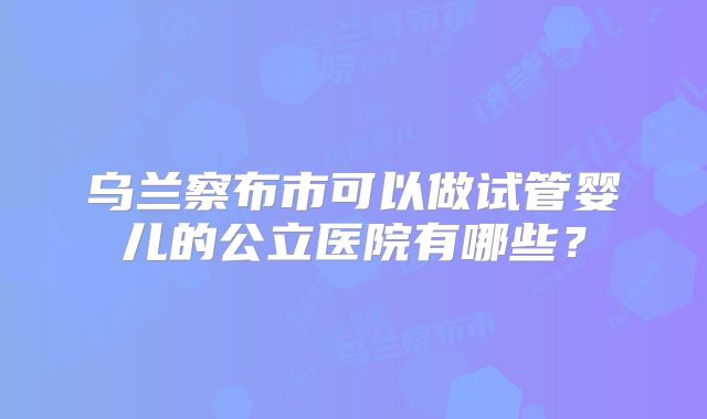 乌兰察布市可以做试管婴儿的公立医院有哪些?