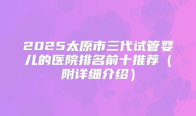 2025太原市三代试管婴儿的医院排名前十推荐（附详细介绍）