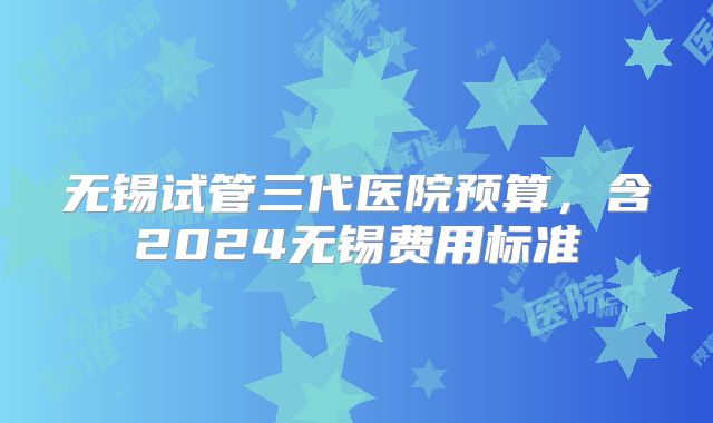 无锡试管三代医院预算，含2024无锡费用标准